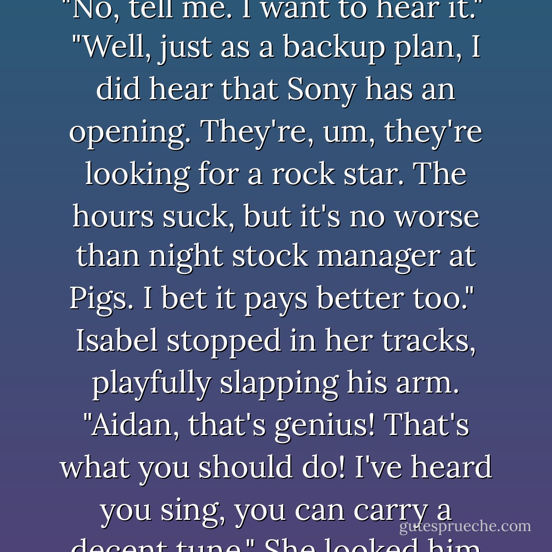 You know, Piggly Wiggly never could hang on to a night stock manager. Your math skills would be a plus, maybe even your Spanish, and you don't mind staying up late."<br /><br />"Piggly Wiggly, wow. I hadn't thought about that. I'll swing by, pick up an application tomorrow. But if it doesn't pan out maybe ... Never mind, it's a crazy idea."<br /><br />"No, tell me. I want to hear it."<br /><br />"Well, just as a backup plan, I did hear that Sony has an opening. They're, um, they're looking for a rock star. The hours suck, but it's no worse than night stock manager at Pigs. I bet it pays better too."<br /><br />Isabel stopped in her tracks, playfully slapping his arm. "Aidan, that's genius! That's what you should do! I've heard you sing, you can carry a decent tune." She looked him up and down. "With a little work, you can probably pull off the image."<br /><br />He tugged on her arms until she was in his. "Only if you're sure. Only if it's what we want."<br /><br />"Aidan, it's who you are. I've known it since the day we brought that first guitar here. I'd never want to take that away. - Laura Spinella