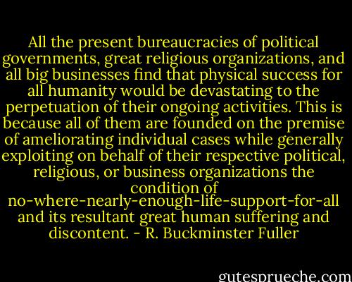 All the present bureaucracies of political governments, great religious organizations, and all big businesses find that physical success for all humanity would be devastating to the perpetuation of their ongoing activities. This is because all of them are founded on the premise of ameliorating individual cases while generally exploiting on behalf of their respective political, religious, or business organizations the condition of no-where-nearly-enough-life-support-for-all and its resultant great human suffering and discontent. - R. Buckminster Fuller