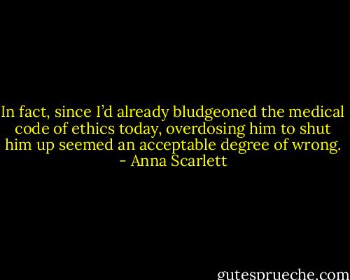 In fact, since I’d already bludgeoned the medical code of ethics today, overdosing him to shut him up seemed an acceptable degree of wrong. - Anna Scarlett
