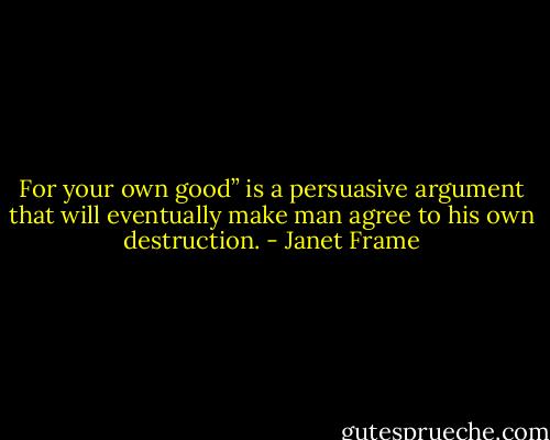 For your own good” is a persuasive argument that will eventually make man agree to his own destruction. - Janet Frame