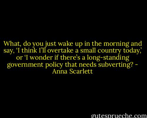 What, do you just wake up in the morning and say, ‘I think I’ll overtake a small country today,’ or ‘I wonder if there’s a long-standing government policy that needs subverting? - Anna Scarlett