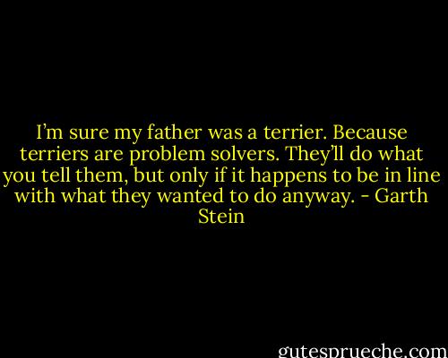 I’m sure my father was a terrier. Because terriers are problem solvers. They’ll do what you tell them, but only if it happens to be in line with what they wanted to do anyway. - Garth Stein
