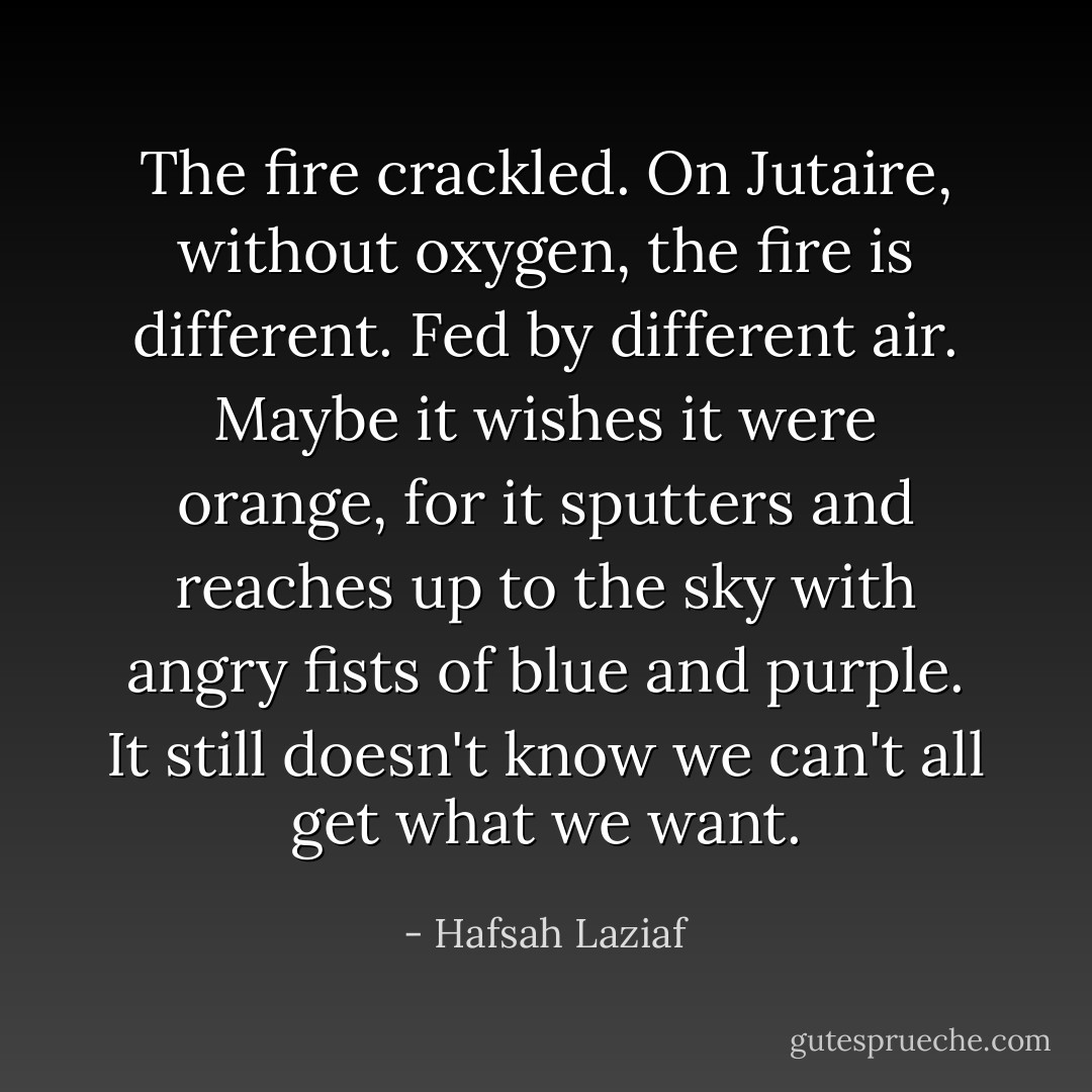 The fire crackled. On Jutaire, without oxygen, the fire is different. Fed by different air. Maybe it wishes it were orange, for it sputters and reaches up to the sky with angry fists of blue and purple. It still doesn't know we can't all get what we want. - Hafsah Laziaf