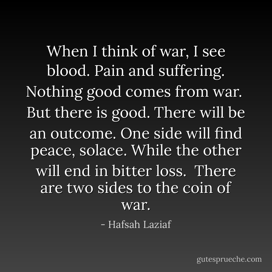 When I think of war, I see blood. Pain and suffering. Nothing good comes from war.<br /><br />But there is good. There will be an outcome. One side will find peace, solace. While the other will end in bitter loss.<br /><br />There are two sides to the coin of war. - Hafsah Laziaf