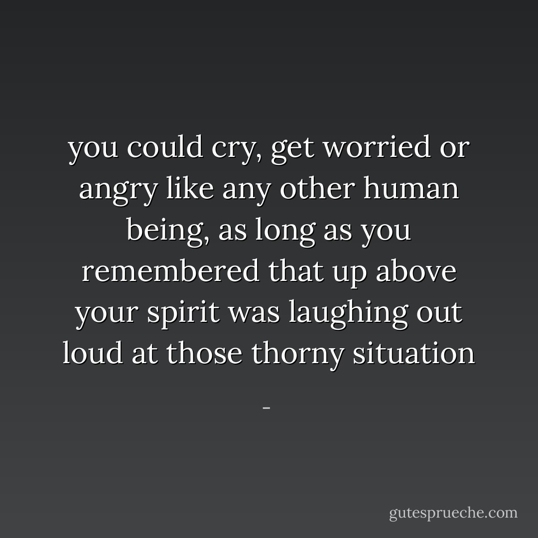 you could cry, get worried or angry like any other human being, as long as you remembered that up above your spirit was laughing out loud at those thorny situation - 