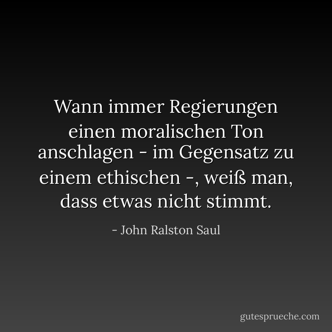 Wann immer Regierungen einen moralischen Ton anschlagen - im Gegensatz zu einem ethischen -, weiß man, dass etwas nicht stimmt. - John Ralston Saul<