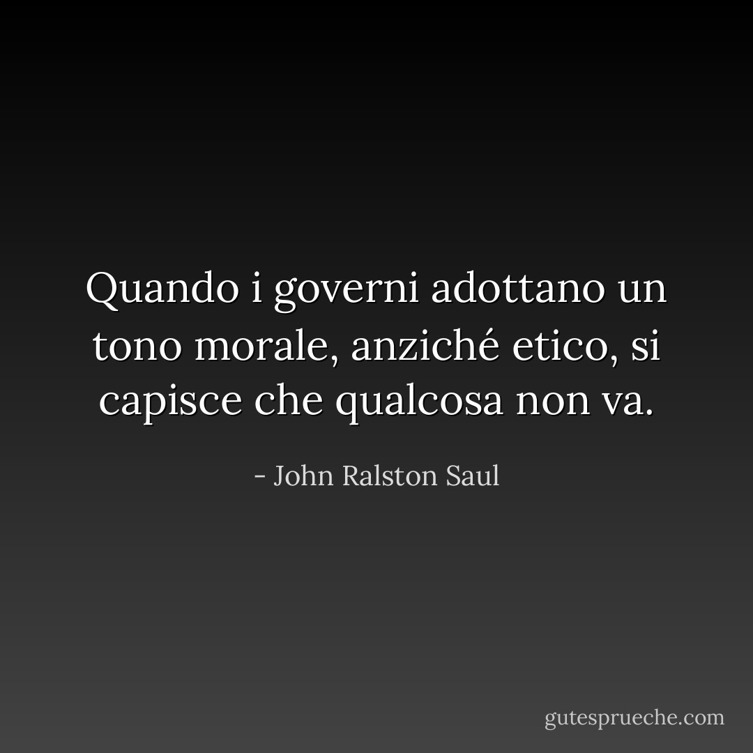 Quando i governi adottano un tono morale, anziché etico, si capisce che qualcosa non va. - John Ralston Saul