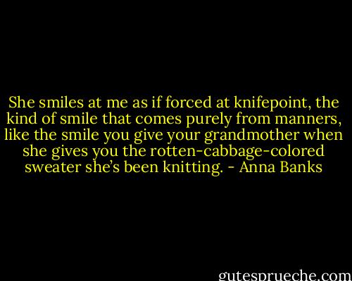She smiles at me as if forced at knifepoint, the kind of smile that comes purely from manners, like the smile you give your grandmother when she gives you the rotten-cabbage-colored sweater she’s been knitting. - Anna Banks