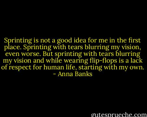 Sprinting is not a good idea for me in the first place. Sprinting with tears blurring my vision, even worse. But sprinting with tears blurring my vision and while wearing flip-flops is a lack of respect for human life, starting with my own. - Anna Banks