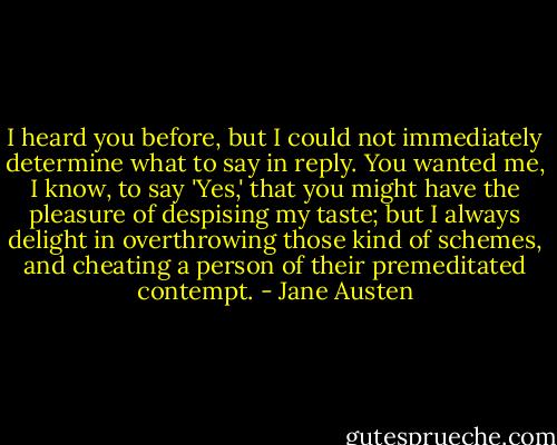 I heard you before, but I could not immediately determine what to say in reply. You wanted me, I know, to say 'Yes,' that you might have the pleasure of despising my taste; but I always delight in overthrowing those kind of schemes, and cheating a person of their premeditated contempt. - Jane Austen