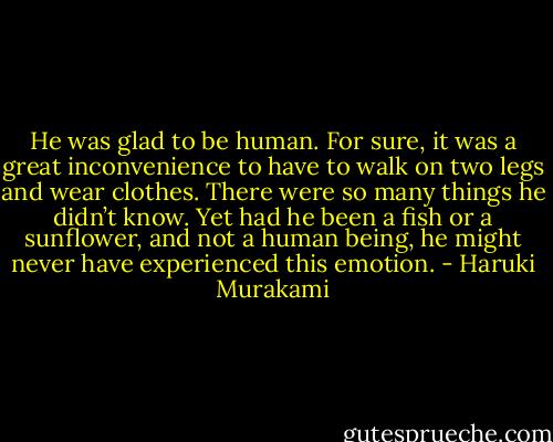 He was glad to be human. For sure, it was a great inconvenience to have to walk on two legs and wear clothes. There were so many things he didn’t know. Yet had he been a fish or a sunflower, and not a human being, he might never have experienced this emotion. - Haruki Murakami