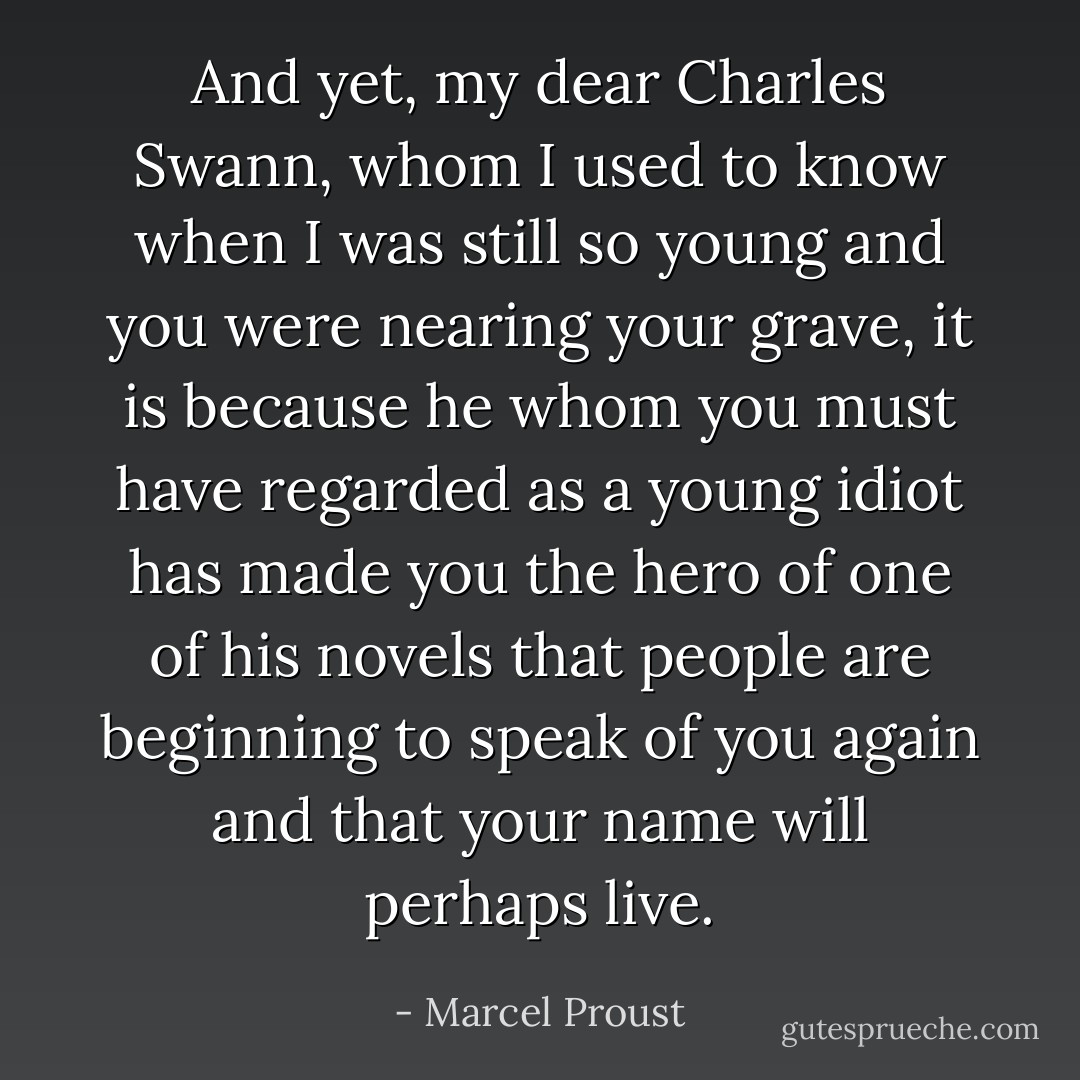 And yet, my dear Charles Swann, whom I used to know when I was still so young and you were nearing your grave, it is because he whom you must have regarded as a young idiot has made you the hero of one of his novels that people are beginning to speak of you again and that your name will perhaps live. - Marcel Proust