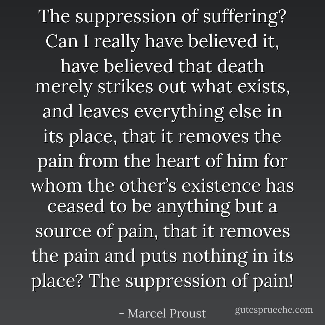 The suppression of suffering? Can I really have believed it, have believed that death merely strikes out what exists, and leaves everything else in its place, that it removes the pain from the heart of him for whom the other’s existence has ceased to be anything but a source of pain, that it removes the pain and puts nothing in its place? The suppression of pain! - Marcel Proust