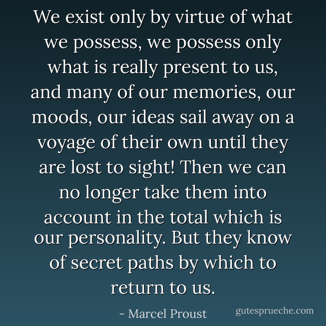 We exist only by virtue of what we possess, we possess only what is really present to us, and many of our memories, our moods, our ideas sail away on a voyage of their own until they are lost to sight! Then we can no longer take them into account in the total which is our personality. But they know of secret paths by which to return to us. - Marcel Proust