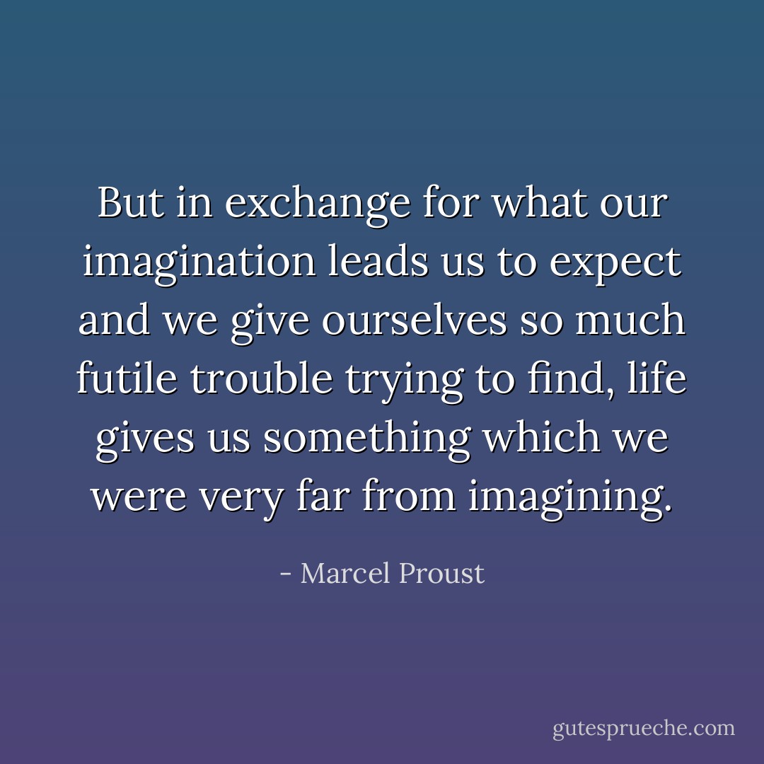 But in exchange for what our imagination leads us to expect and we give ourselves so much futile trouble trying to find, life gives us something which we were very far from imagining. - Marcel Proust