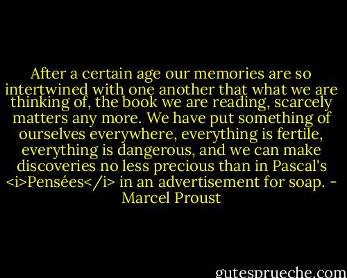 After a certain age our memories are so intertwined with one another that what we are thinking of, the book we are reading, scarcely matters any more. We have put something of ourselves everywhere, everything is fertile, everything is dangerous, and we can make discoveries no less precious than in Pascal's <i>Pensées</i> in an advertisement for soap. - Marcel Proust