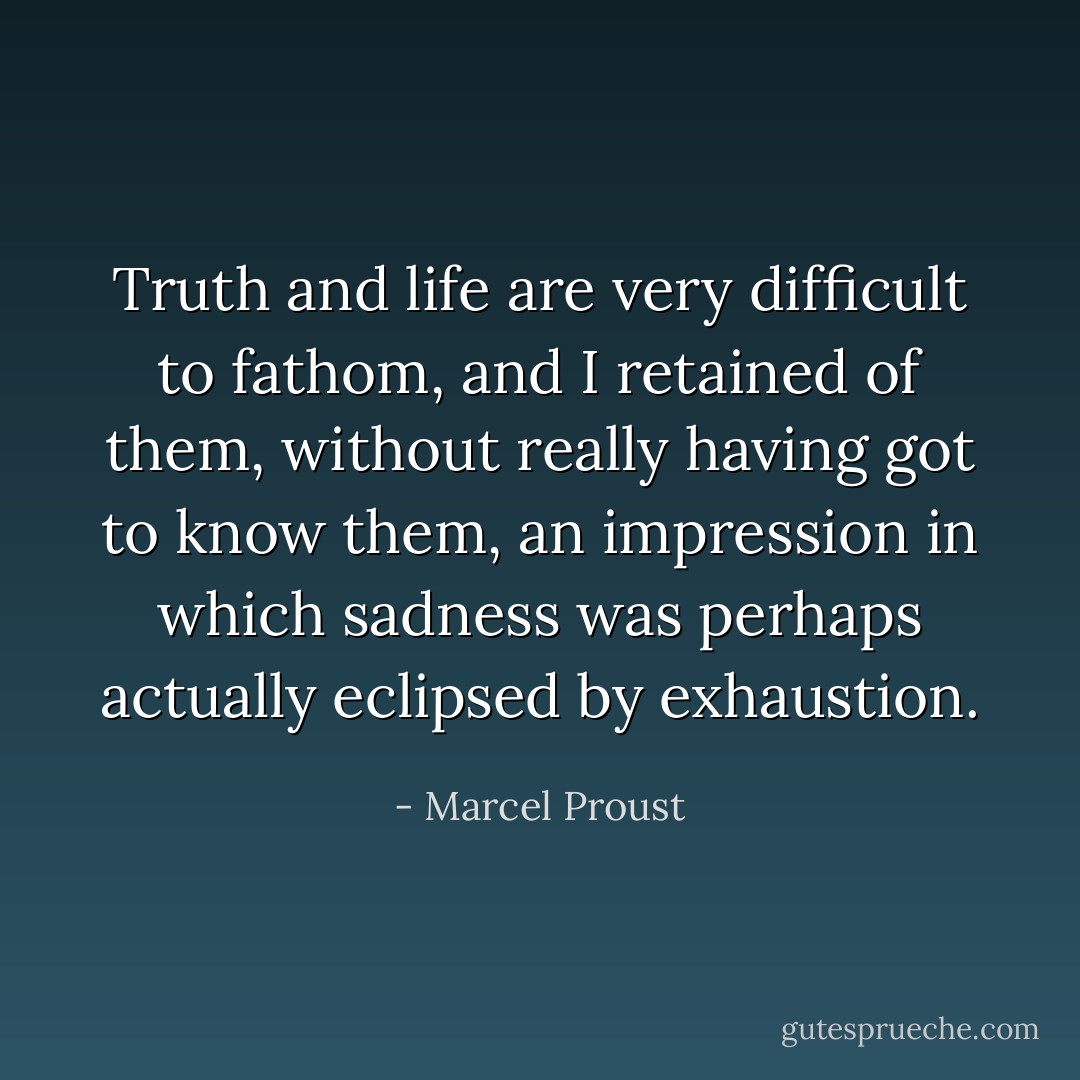 Truth and life are very difficult to fathom, and I retained of them, without really having got to know them, an impression in which sadness was perhaps actually eclipsed by exhaustion. - Marcel Proust