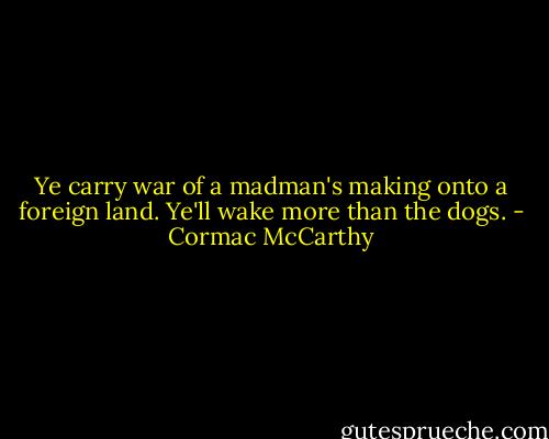 Ye carry war of a madman's making onto a foreign land. Ye'll wake more than the dogs. - Cormac McCarthy