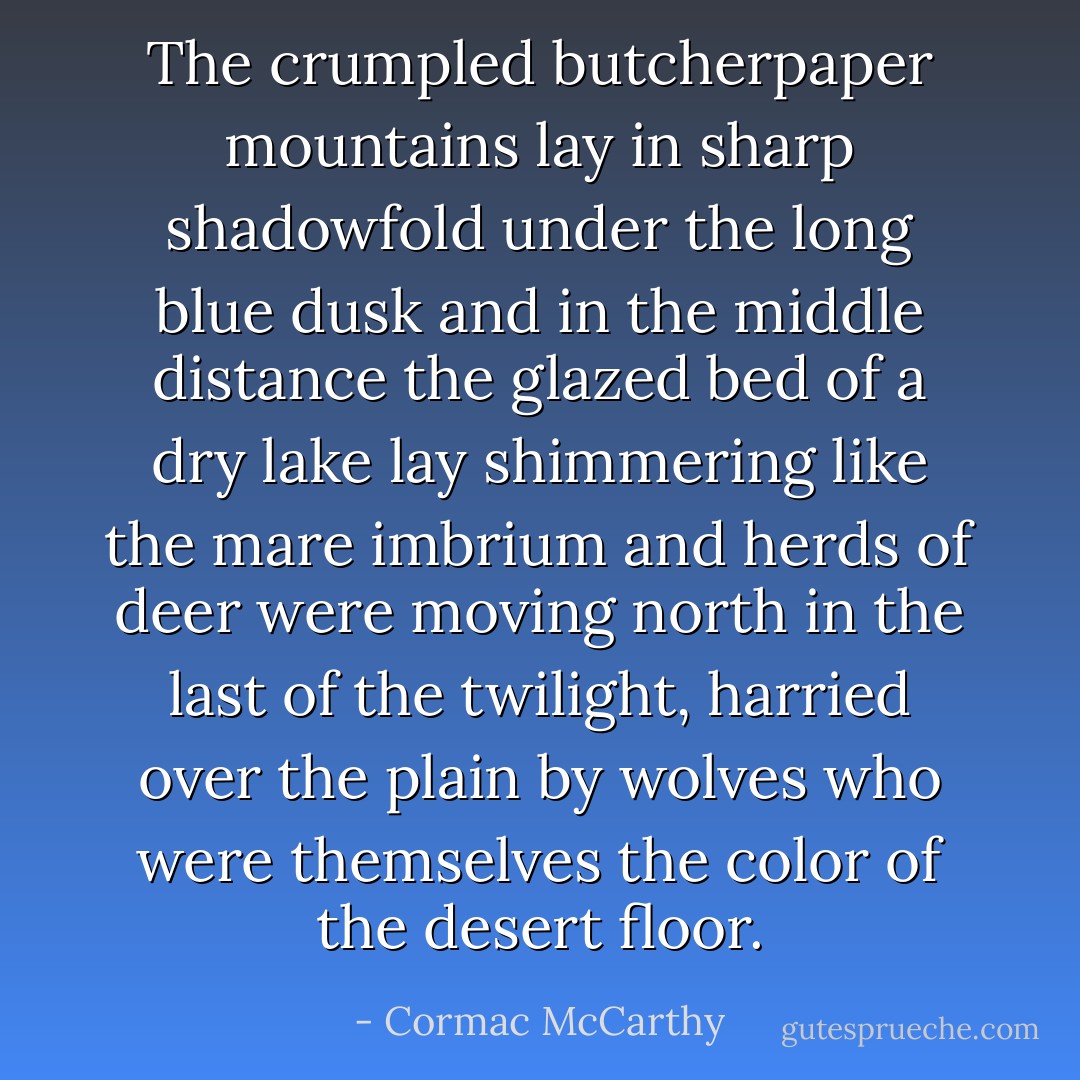 The crumpled butcherpaper mountains lay in sharp shadowfold under the long blue dusk and in the middle distance the glazed bed of a dry lake lay shimmering like the mare imbrium and herds of deer were moving north in the last of the twilight, harried over the plain by wolves who were themselves the color of the desert floor. - Cormac McCarthy