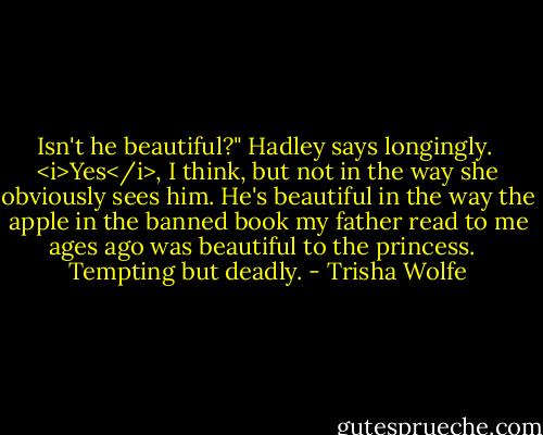 Isn't he beautiful?" Hadley says longingly.<br /><br /><i>Yes</i>, I think, but not in the way she obviously sees him. He's beautiful in the way the apple in the banned book my father read to me ages ago was beautiful to the princess. <br /><br />Tempting but deadly. - Trisha Wolfe