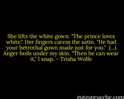 She lifts the white gown. "The prince loves white." Her fingers caress the satin. "He had your betrothal gown made just for you."<br /><br />(...) Anger boils under my skin. "Then he can wear it," I snap. - Trisha Wolfe