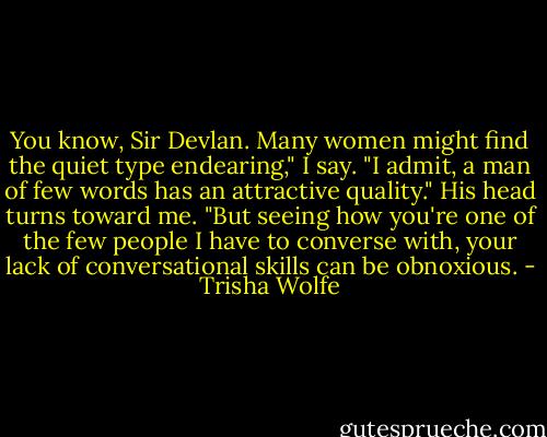 You know, Sir Devlan. Many women might find the quiet type endearing," I say. "I admit, a man of few words has an attractive quality." His head turns toward me. "But seeing how you're one of the few people I have to converse with, your lack of conversational skills can be obnoxious. - Trisha Wolfe