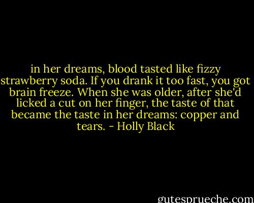 in her dreams, blood tasted like fizzy strawberry soda. If you drank it too fast, you got brain freeze. When she was older, after she'd licked a cut on her finger, the taste of that became the taste in her dreams: copper and tears. - Holly Black