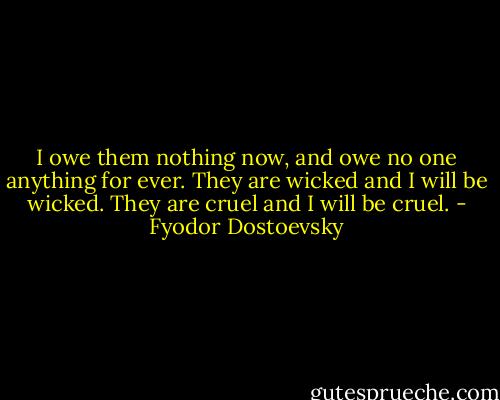 I owe them nothing now, and owe no one anything for ever. They are wicked and I will be wicked. They are cruel and I will be cruel. - Fyodor Dostoevsky