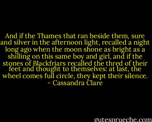And if the Thames that ran beside them, sure and silver in the afternoon light, recalled a night long ago when the moon shone as bright as a shilling on this same boy and girl, and if the stones of Blackfriars recalled the thred of their feet and thought to themselves: at last, the wheel comes full circle, they kept their silence. - Cassandra Clare