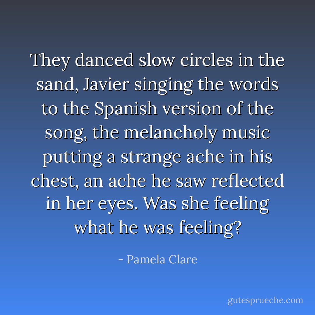 They danced slow circles in the sand, Javier singing the words to the Spanish version of the song, the melancholy music putting a strange ache in his chest, an ache he saw reflected in her eyes. Was she feeling what he was feeling? - Pamela Clare