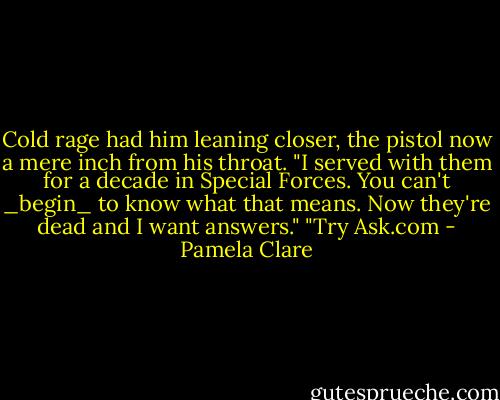 Cold rage had him leaning closer, the pistol now a mere inch from his throat. "I served with them for a decade in Special Forces. You can't _begin_ to know what that means. Now they're dead and I want answers."<br />"Try Ask.com - Pamela Clare
