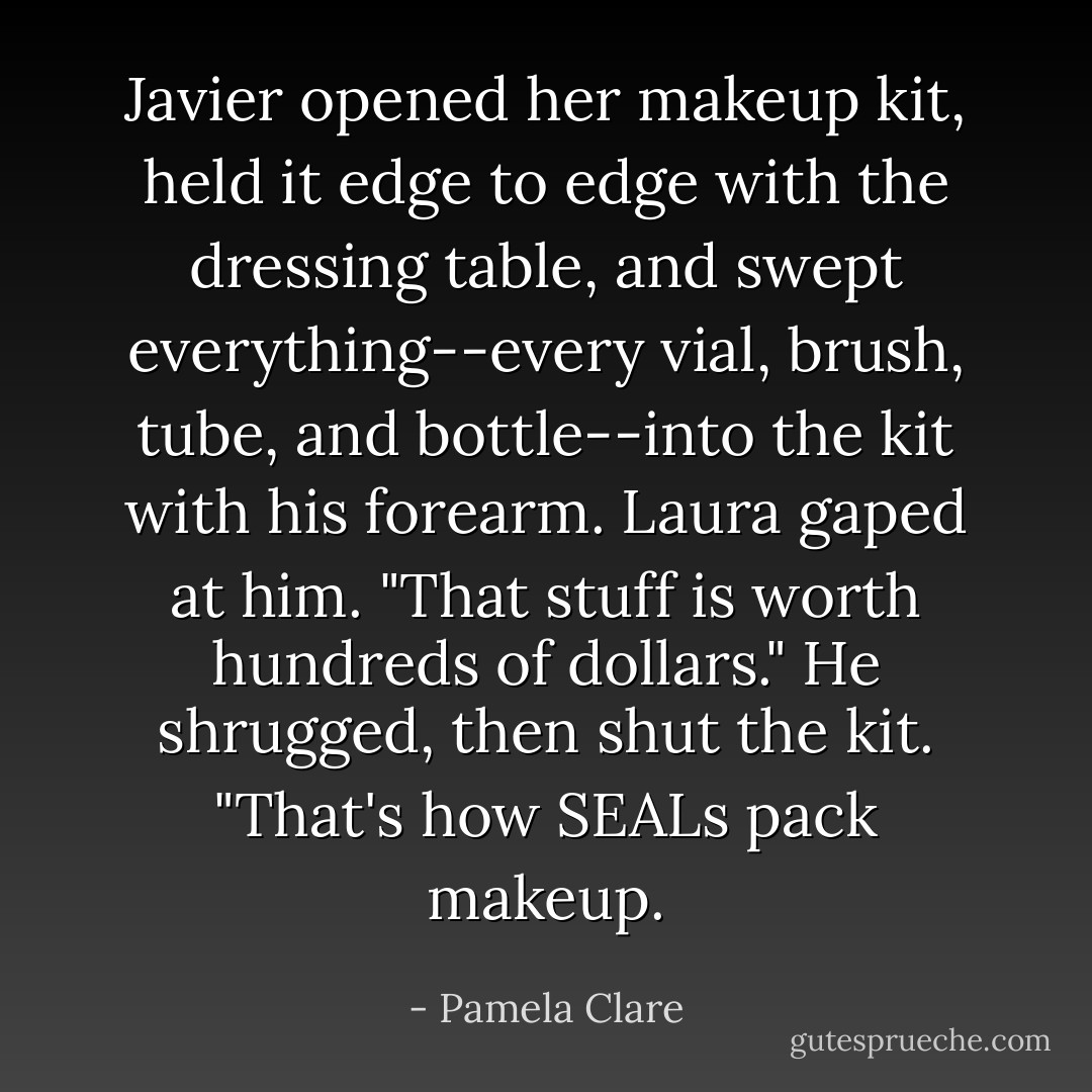 Javier opened her makeup kit, held it edge to edge with the dressing table, and swept everything--every vial, brush, tube, and bottle--into the kit with his forearm.<br />Laura gaped at him. "That stuff is worth hundreds of dollars."<br />He shrugged, then shut the kit. "That's how SEALs pack makeup. - Pamela Clare