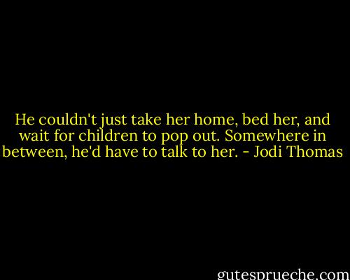 He couldn't just take her home, bed her, and wait for children to pop out. Somewhere in between, he'd have to talk to her. - Jodi Thomas