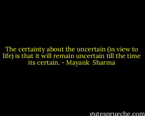 The certainty about the uncertain (in view to life) is that it will remain uncertain till the time its certain. - Mayank  Sharma