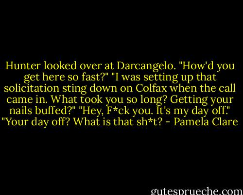 Hunter looked over at Darcangelo. "How'd you get here so fast?"<br />"I was setting up that solicitation sting down on Colfax when the call came in. What took you so long? Getting your nails buffed?"<br />"Hey, F*ck you. It's my day off."<br />"Your day off? What is that sh*t? - Pamela Clare