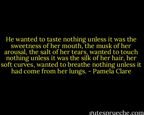 He wanted to taste nothing unless it was the sweetness of her mouth, the musk of her arousal, the salt of her tears, wanted to touch nothing unless it was the silk of her hair, her soft curves, wanted to breathe nothing unless it had come from her lungs. - Pamela Clare