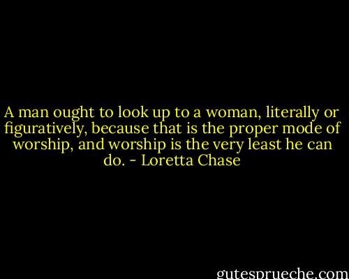 A man ought to look up to a woman, literally or figuratively, because that is the proper mode of worship, and worship is the very least he can do. - Loretta Chase