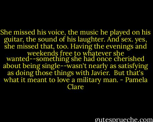 She missed his voice, the music he played on his guitar, the sound of his laughter. And sex. yes, she missed that, too. Having the evenings and weekends free to whatever she wanted--something she had once cherished about being single--wasn't nearly as satisfying as doing those things with Javier.<br /><br />But that's what it meant to love a military man. - Pamela Clare