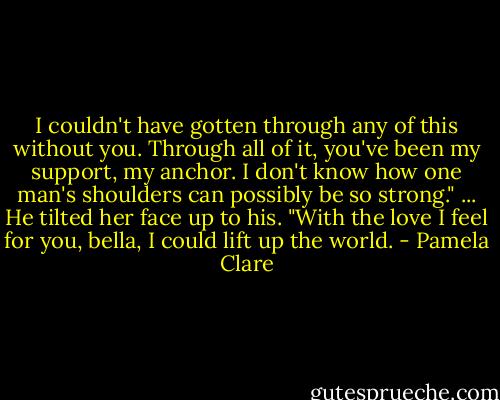 I couldn't have gotten through any of this without you. Through all of it, you've been my support, my anchor. I don't know how one man's shoulders can possibly be so strong."<br />...<br />He tilted her face up to his. "With the love I feel for you, bella, I could lift up the world. - Pamela Clare