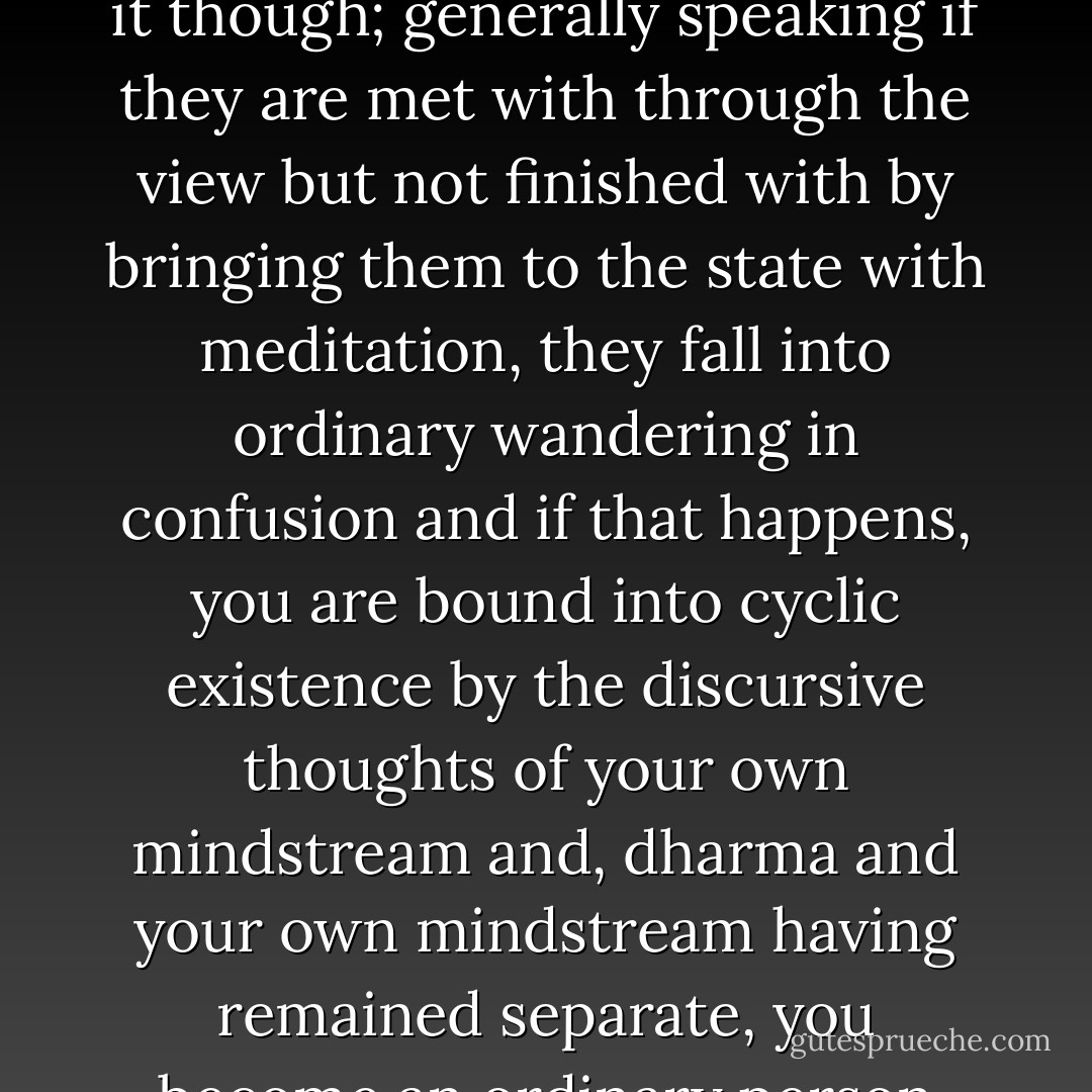 In meditation which is a continuous flow of staying in the state at all times and in every circumstance there is neither suppression nor production of dwelling and proliferation; if there is dwelling, that is the dharmakaya’s own face and if there is proliferation, that is preserved as the self-liveliness of wisdom, so,<br /><br />“Then, whether there is proliferation or dwelling,”<br /><br />Whatever comes from mind’s liveliness as discursive thoughts, be it the truth of the source—afflictions of anger, attachment, and so on—or the truth of unsatisfactoriness—the flavours of experience which are the feelings of happiness, sadness, and so on—if the nature of the discursive thoughts is known as dharmata, they become the shifting events of the dharmakaya, so,<br /><br />“Anger, attachment, happiness, or sadness,”<br /><br />That does not finish it though; generally speaking if they are met with through the view but not finished with by bringing them to the state with meditation, they fall into ordinary wandering in confusion and if that happens, you are bound into cyclic existence by the discursive thoughts of your own mindstream and, dharma and your own mindstream having remained separate, you become an ordinary person who has nothing special about them. Not to be separated from a great non-meditated self-resting is what is needed . . .<br /><br />Additionally, whatever discursive thought or affliction arises, it is not something apart from dharmakaya wisdom, rather, the nature of those discursive thoughts is actual dharmakaya, the ground’s luminosity. If that, which is called ‘the mother luminosity resident in the ground’, is recognized, there is self-recognition of the view of self-knowing luminosity previously introduced by the guru and that is called ‘the luminosity of the practice path’. Abiding in one’s own face of the two luminosities of ground and path become inseparable is called ‘the<br />meeting of mother and son luminosities’ so, <br /><br />“The previously-known mother luminosity joins with the son. - Patrul Rinpoche