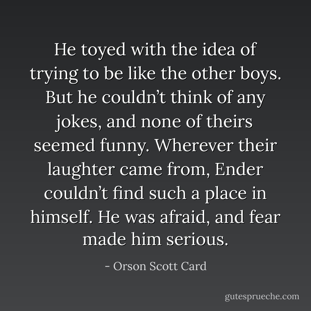 He toyed with the idea of trying to be like the other boys. But he couldn’t think of any jokes, and none of theirs seemed funny. Wherever their laughter came from, Ender couldn’t find such a place in himself. He was afraid, and fear made him serious. - Orson Scott Card