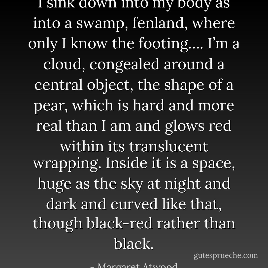 I sink down into my body as into a swamp, fenland, where only I know the footing….<br />I’m a cloud, congealed around a central object, the shape of a pear, which is hard and more real than I am and glows red within its translucent wrapping. Inside it is a space, huge as the sky at night and dark and curved like that, though black-red rather than black. - Margaret Atwood