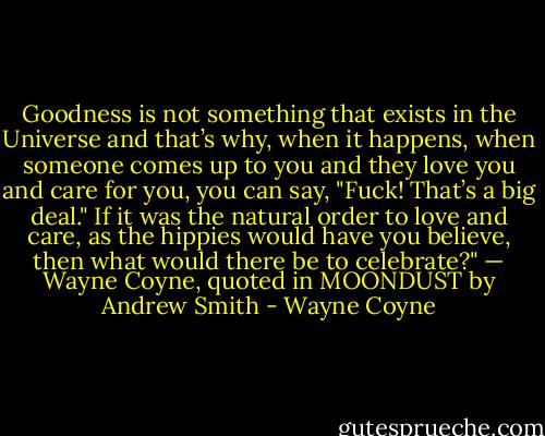 Goodness is not something that exists in the Universe and that’s why, when it happens, when someone comes up to you and they love you and care for you, you can say, "Fuck! That’s a big deal." If it was the natural order to love and care, as the hippies would have you believe, then what would there be to celebrate?"<br />— Wayne Coyne, quoted in MOONDUST by Andrew Smith - Wayne Coyne