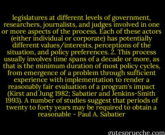 legislatures at different levels of government, researchers, journalists, and judges involved in one or more aspects of the process. Each of these actors (either individual or corporate) has potentially different values/interests, perceptions of the situation, and policy preferences.<br />2. This process usually involves time spans of a decade or more, as that is the minimum duration of most policy cycles, from emergence of a problem through sufficient experience with implementation to render a reasonably fair evaluation of a program's impact (Kirst and Jung 1982; Sabatier and Jenkins-Smith 1993). A number of studies suggest that periods of twenty to forty years may be required to obtain a reasonable - Paul A. Sabatier