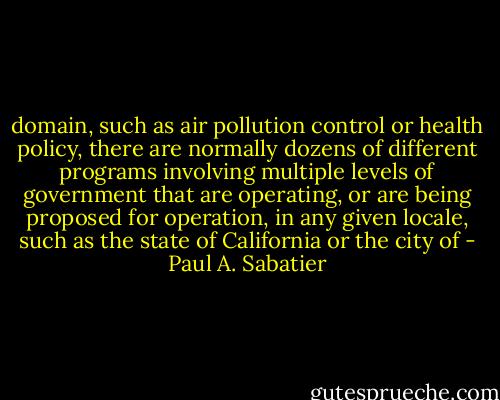 domain, such as air pollution control or health policy, there are normally dozens of different programs involving multiple levels of government that are operating, or are being proposed for operation, in any given locale, such as the state of California or the city<br />of - Paul A. Sabatier