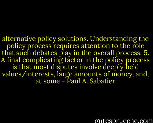 alternative policy solutions. Understanding the policy process requires attention to the role that such debates play in the overall process.<br />5. A final complicating factor in the policy process is that most disputes involve deeply held values/interests, large amounts of money, and, at some - Paul A. Sabatier