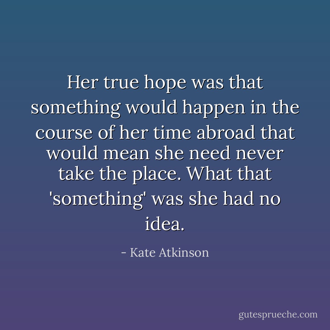 Her true hope was that something would happen in the course of her time abroad that would mean she need never take the place. What that 'something' was she had no idea. - Kate Atkinson