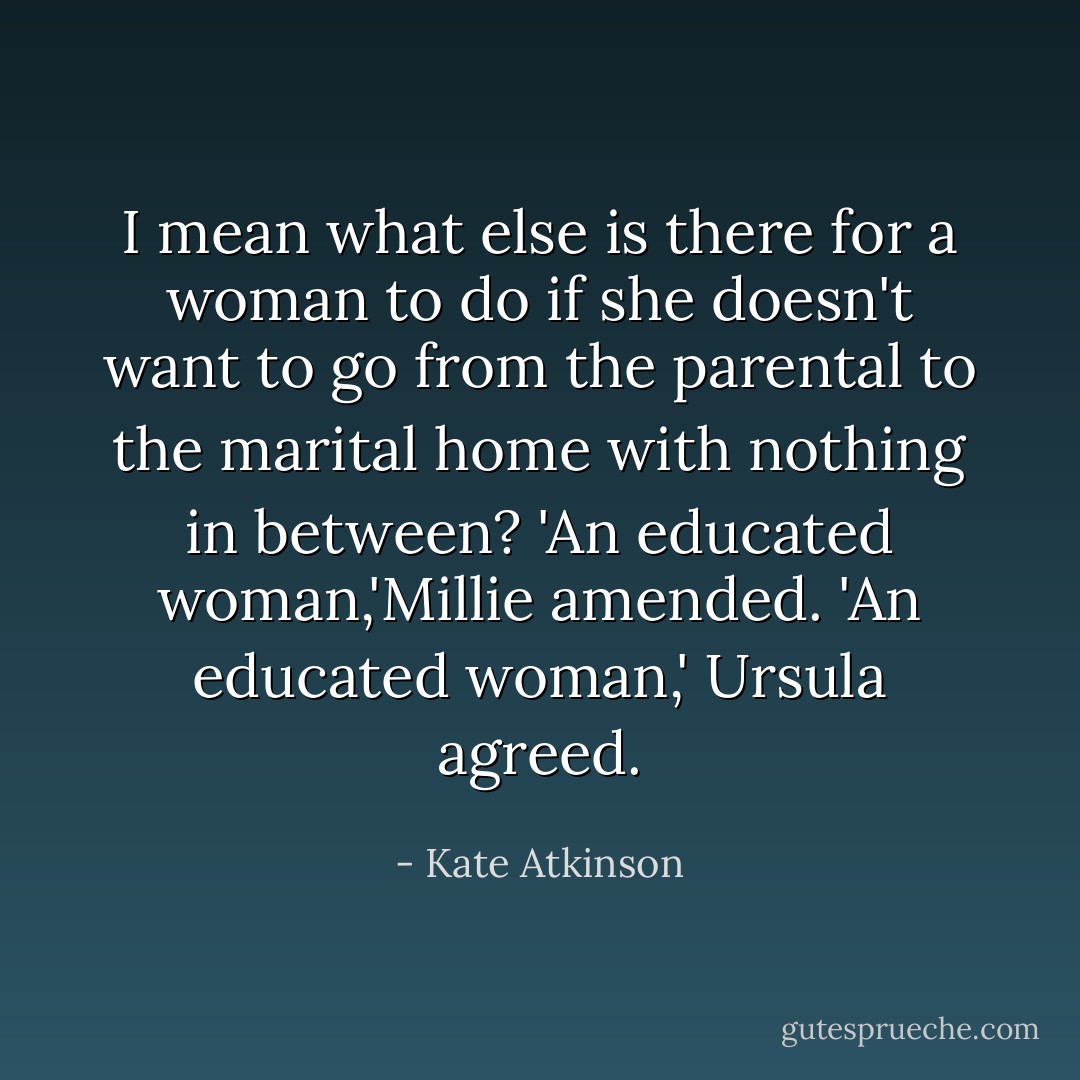 I mean what else is there for a woman to do if she doesn't want to go from the parental to the marital home with nothing in between? 'An educated woman,'Millie amended. 'An educated woman,' Ursula agreed. - Kate Atkinson