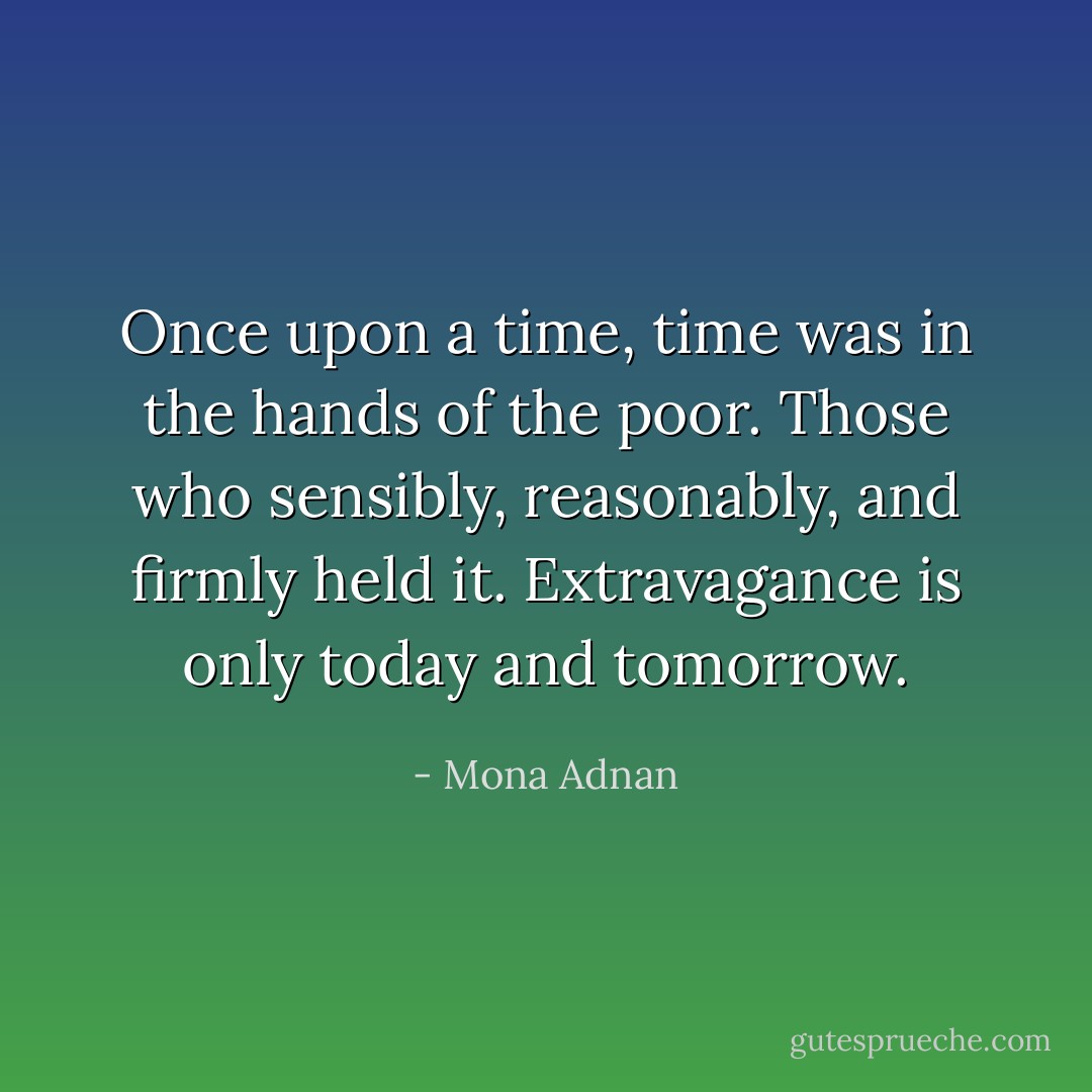 Once upon a time, time was in the hands of the poor. Those who sensibly, reasonably, and firmly held it. Extravagance is only today and tomorrow. - Mona Adnan