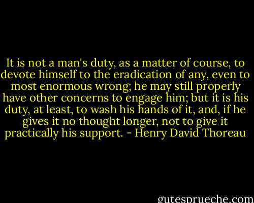 It is not a man's duty, as a matter of course, to devote himself to the eradication of any, even to most enormous wrong; he may still properly have other concerns to engage him; but it is his duty, at least, to wash his hands of it, and, if he gives it no thought longer, not to give it practically his support. - Henry David Thoreau